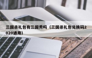 三国杀礼包有三国秀吗（三国杀礼包兑换码2020通用）