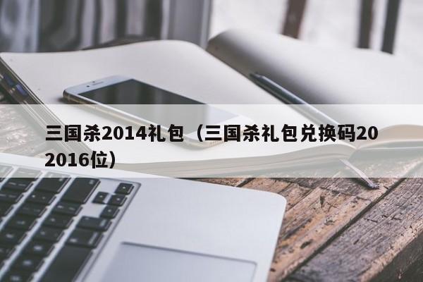 三国杀2014礼包（三国杀礼包兑换码202016位）-第1张图片-10大信誉菠菜担保平台 - 十大菠菜导航网址