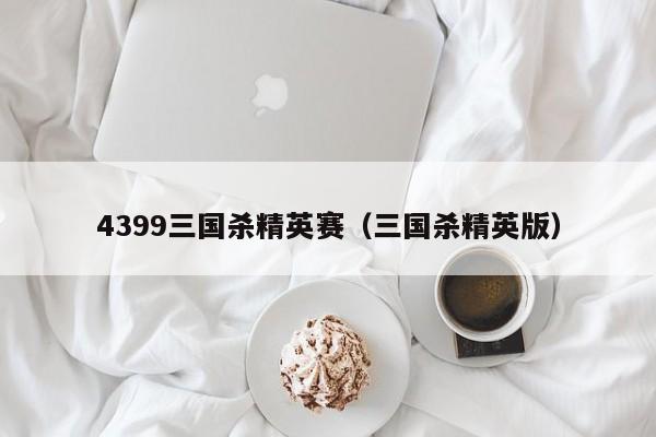 4399三国杀精英赛（三国杀精英版）-第1张图片-10大信誉菠菜担保平台 - 十大菠菜导航网址